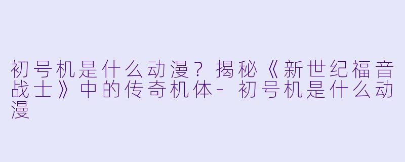 初号机是什么动漫？揭秘《新世纪福音战士》中的传奇机体-初号机是什么动漫