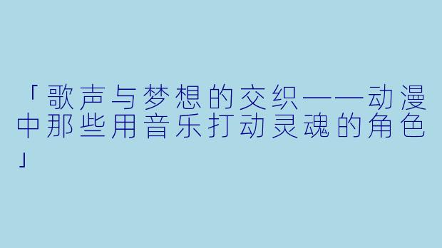 「歌声与梦想的交织——动漫中那些用音乐打动灵魂的角色」