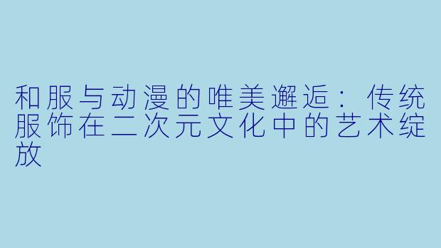 和服与动漫的唯美邂逅：传统服饰在二次元文化中的艺术绽放