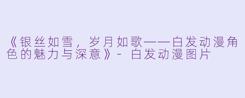 《银丝如雪，岁月如歌——白发动漫角色的魅力与深意》-白发动漫图片