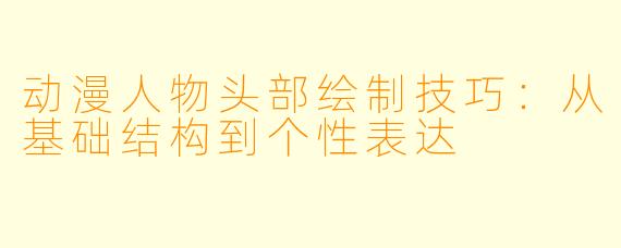 动漫人物头部绘制技巧：从基础结构到个性表达