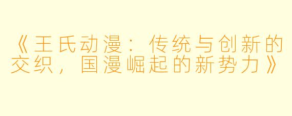《王氏动漫:传统与创新的交织,国漫崛起的新势力》