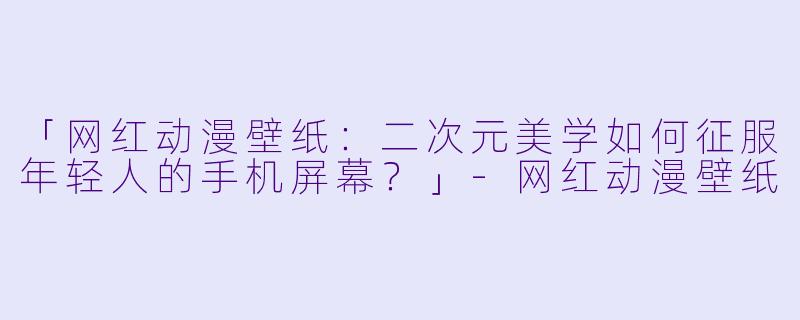 「网红动漫壁纸：二次元美学如何征服年轻人的手机屏幕？」-网红动漫壁纸