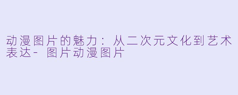 动漫图片的魅力：从二次元文化到艺术表达-图片动漫图片