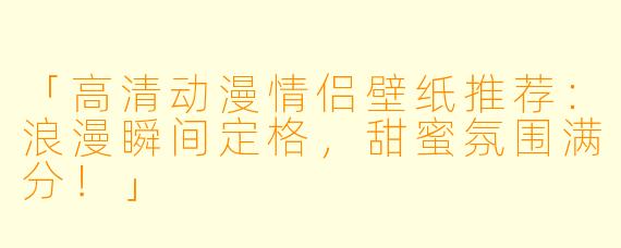 「高清动漫情侣壁纸推荐：浪漫瞬间定格，甜蜜氛围满分！」