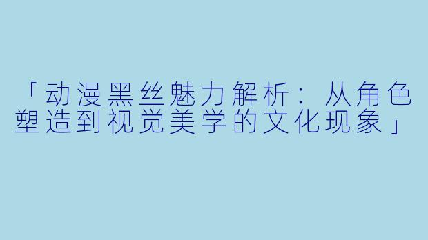 「动漫黑丝魅力解析：从角色塑造到视觉美学的文化现象」