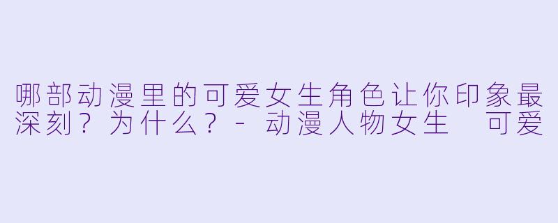 哪部动漫里的可爱女生角色让你印象最深刻？为什么？-动漫人物女生 可爱