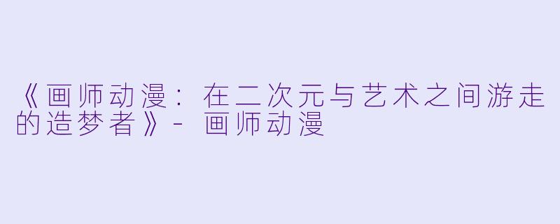 《画师动漫:在二次元与艺术之间游走的造梦者》