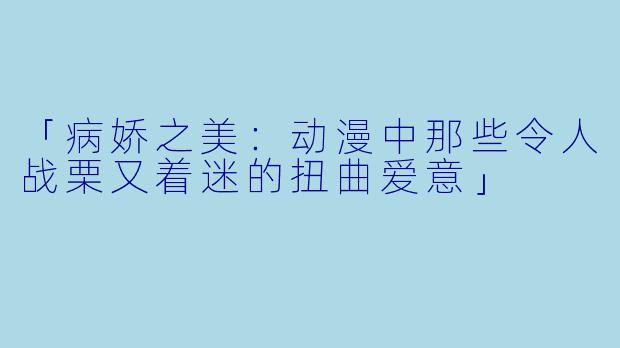 「病娇之美：动漫中那些令人战栗又着迷的扭曲爱意」