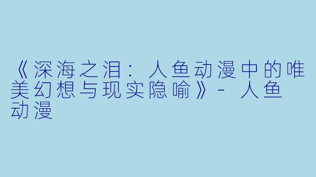 《深海之泪：人鱼动漫中的唯美幻想与现实隐喻》-人鱼 动漫