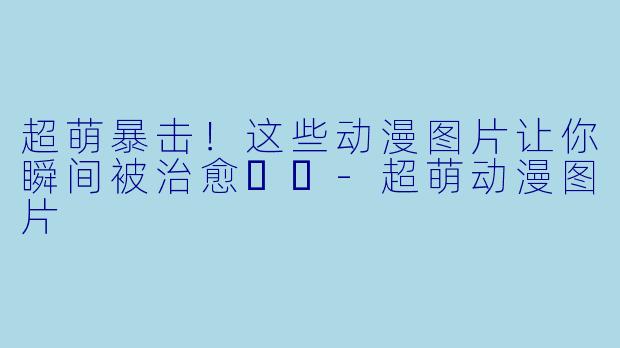 超萌暴击！这些动漫图片让你瞬间被治愈❤️-超萌动漫图片