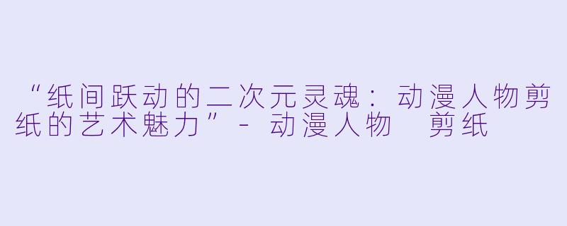 “纸间跃动的二次元灵魂：动漫人物剪纸的艺术魅力”-动漫人物 剪纸