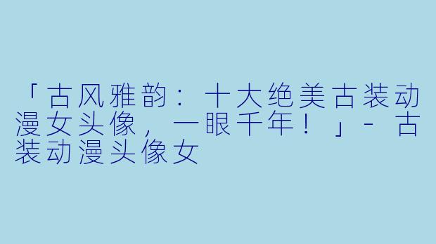 「古风雅韵：十大绝美古装动漫女头像，一眼千年！」-古装动漫头像女