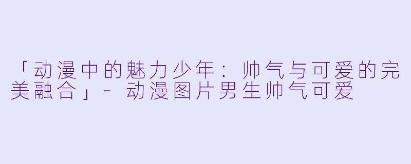「动漫中的魅力少年：帅气与可爱的完美融合」-动漫图片男生帅气可爱