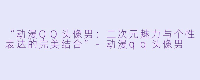 “动漫QQ头像男：二次元魅力与个性表达的完美结合”-动漫qq头像男