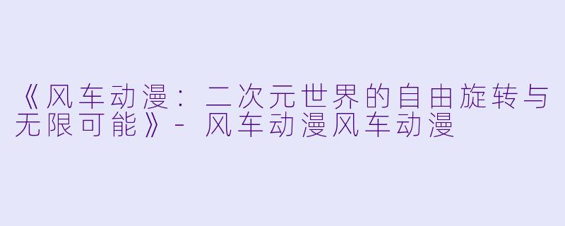 《风车动漫：二次元世界的自由旋转与无限可能》-风车动漫风车动漫