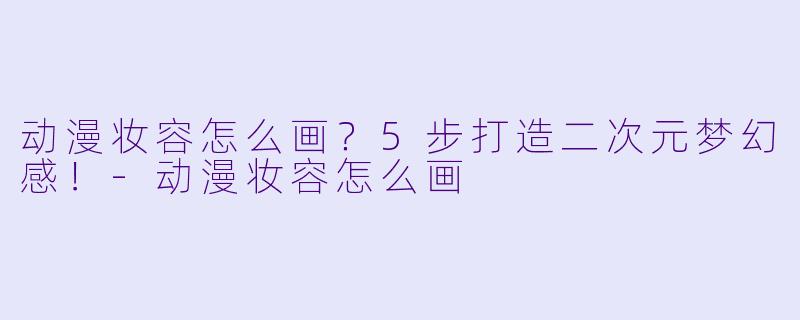 动漫妆容怎么画？5步打造二次元梦幻感！-动漫妆容怎么画