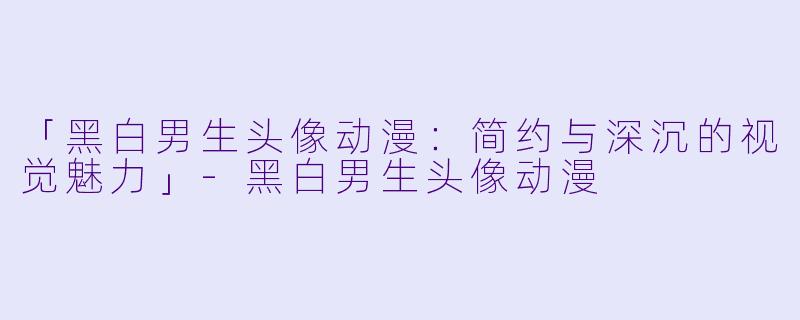 「黑白男生头像动漫：简约与深沉的视觉魅力」-黑白男生头像动漫