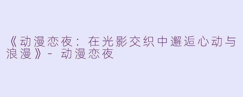 《动漫恋夜：在光影交织中邂逅心动与浪漫》-动漫恋夜