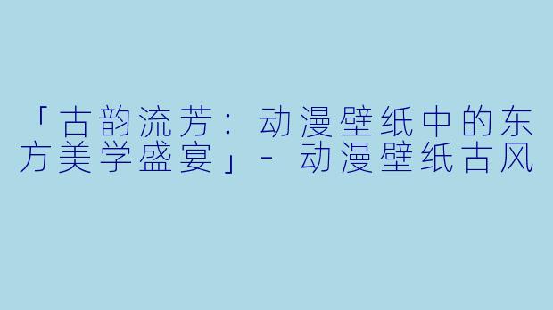 「古韵流芳：动漫壁纸中的东方美学盛宴」-动漫壁纸古风
