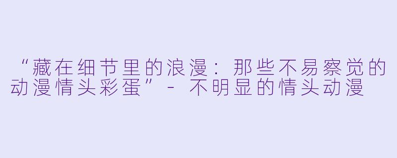 “藏在细节里的浪漫：那些不易察觉的动漫情头彩蛋”-不明显的情头动漫