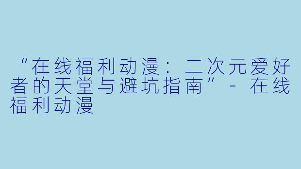 “在线福利动漫：二次元爱好者的天堂与避坑指南”-在线福利动漫