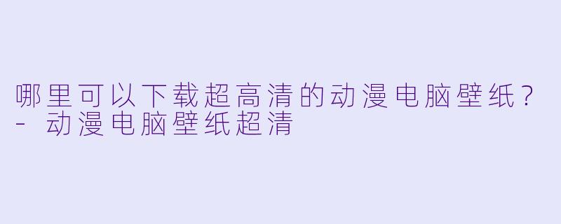 哪里可以下载超高清的动漫电脑壁纸？-动漫电脑壁纸超清