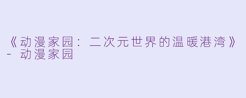 《动漫家园：二次元世界的温暖港湾》-动漫家园