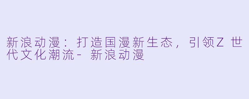 新浪动漫:打造国漫新生态,引领Z世代文化潮流