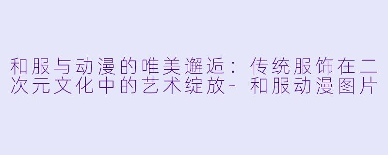 和服与动漫的唯美邂逅:传统服饰在二次元文化中的艺术绽放