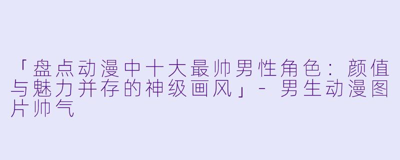 「盘点动漫中十大最帅男性角色：颜值与魅力并存的神级画风」-男生动漫图片帅气
