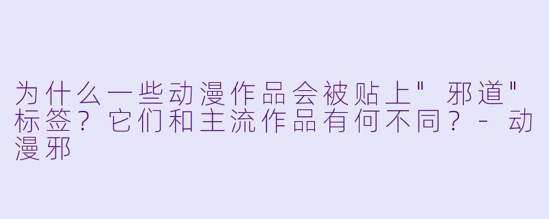 为什么一些动漫作品会被贴上"邪道"标签?它们和主流作品有何不同?