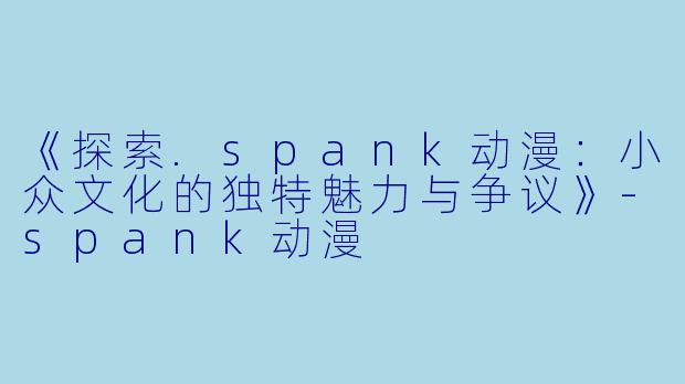 《探索.spank动漫：小众文化的独特魅力与争议》-spank动漫