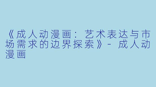 《成人动漫画：艺术表达与市场需求的边界探索》-成人动漫画