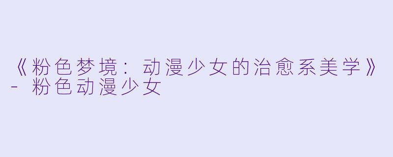 《粉色梦境:动漫少女的治愈系美学》-粉色动漫少女