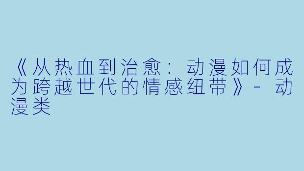《从热血到治愈：动漫如何成为跨越世代的情感纽带》-动漫类