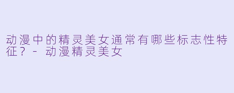 动漫中的精灵美女通常有哪些标志性特征？-动漫精灵美女