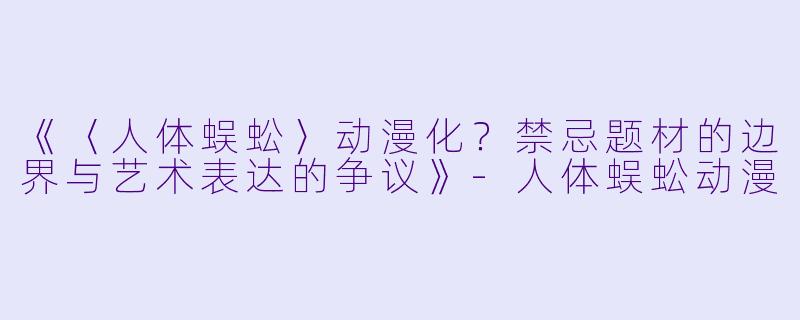 《〈人体蜈蚣〉动漫化？禁忌题材的边界与艺术表达的争议》-人体蜈蚣动漫