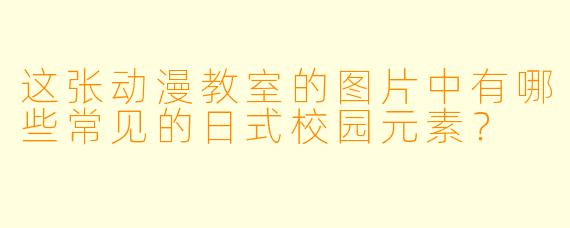 这张动漫教室的图片中有哪些常见的日式校园元素？