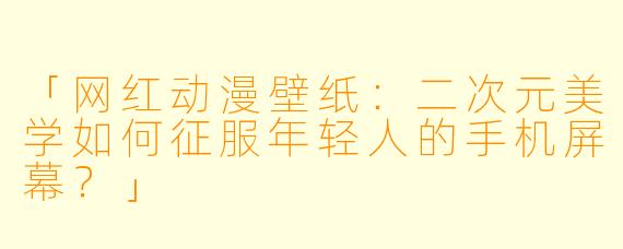 「网红动漫壁纸：二次元美学如何征服年轻人的手机屏幕？」