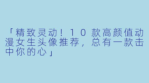 「精致灵动！10款高颜值动漫女生头像推荐，总有一款击中你的心」