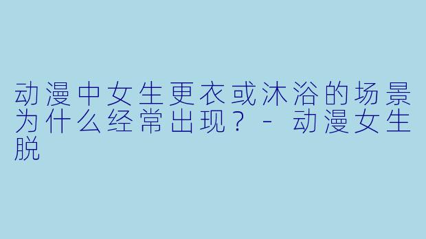 动漫中女生更衣或沐浴的场景为什么经常出现？-动漫女生脱