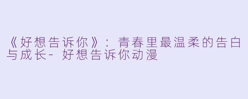《好想告诉你》：青春里最温柔的告白与成长-好想告诉你动漫