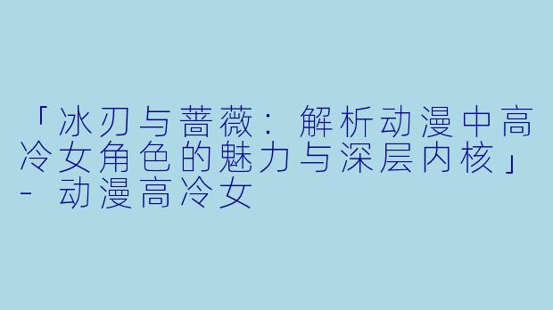 「冰刃与蔷薇：解析动漫中高冷女角色的魅力与深层内核」-动漫高冷女