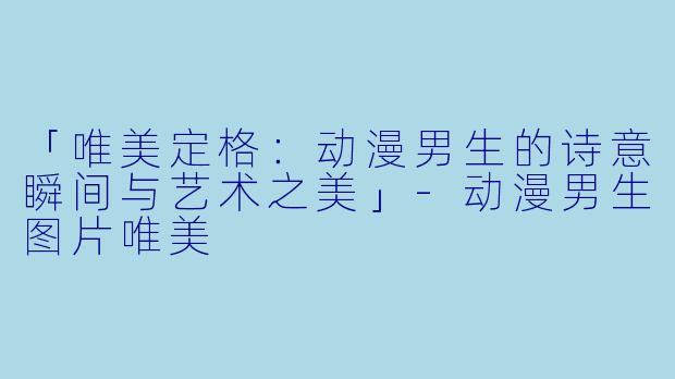「唯美定格：动漫男生的诗意瞬间与艺术之美」-动漫男生图片唯美