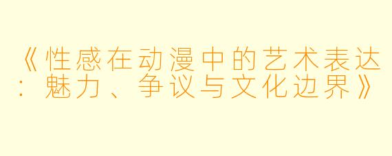 《性感在动漫中的艺术表达：魅力、争议与文化边界》