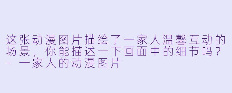 这张动漫图片描绘了一家人温馨互动的场景，你能描述一下画面中的细节吗？