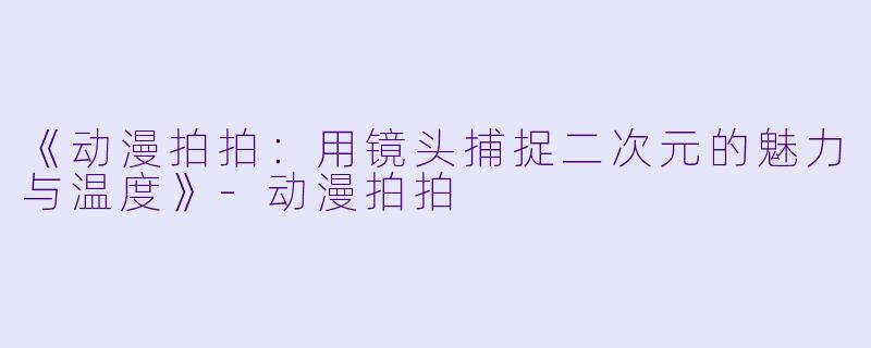 《动漫拍拍：用镜头捕捉二次元的魅力与温度》-动漫拍拍