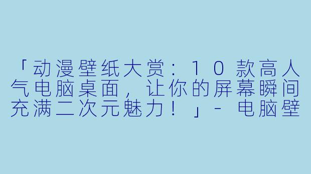 「动漫壁纸大赏：10款高人气电脑桌面，让你的屏幕瞬间充满二次元魅力！」-电脑壁纸动漫