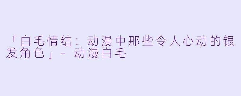 「白毛情结：动漫中那些令人心动的银发角色」-动漫白毛